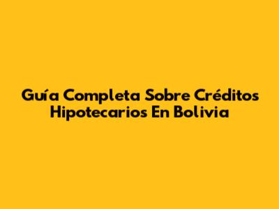 Guía Completa Sobre Créditos Hipotecarios En Bolivia