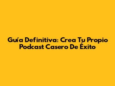 Guía Definitiva: Crea Tu Propio Podcast Casero De Éxito