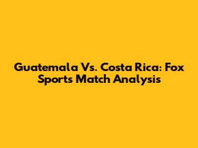 Guatemala Vs. Costa Rica: Fox Sports Match Analysis