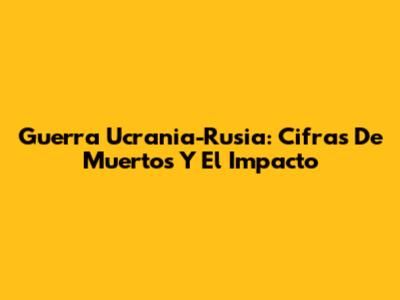 Guerra Ucrania-Rusia: Cifras De Muertos Y El Impacto