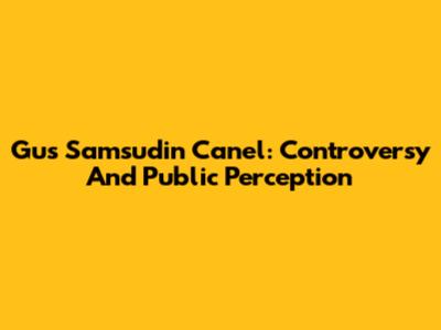 Gus Samsudin Canel: Controversy And Public Perception