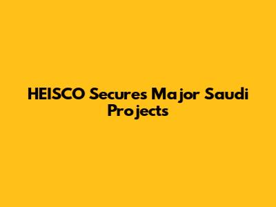 HEISCO Secures Major Saudi Projects