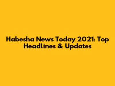 Habesha News Today 2021: Top Headlines & Updates