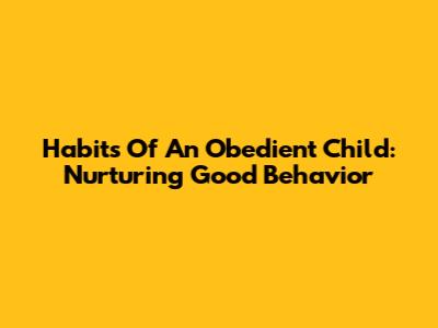 Habits Of An Obedient Child: Nurturing Good Behavior