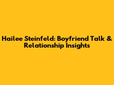 Hailee Steinfeld: Boyfriend Talk & Relationship Insights