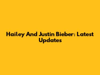 Hailey And Justin Bieber: Latest Updates