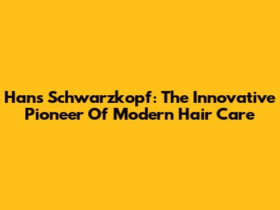 Hans Schwarzkopf: The Innovative Pioneer Of Modern Hair Care