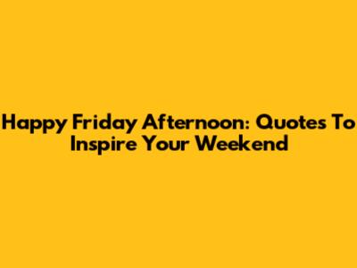 Happy Friday Afternoon: Quotes To Inspire Your Weekend