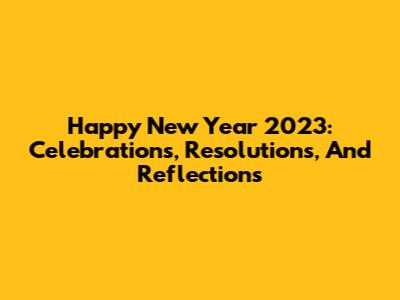 Happy New Year 2023: Celebrations, Resolutions, And Reflections