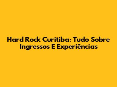Hard Rock Curitiba: Tudo Sobre Ingressos E Experiências