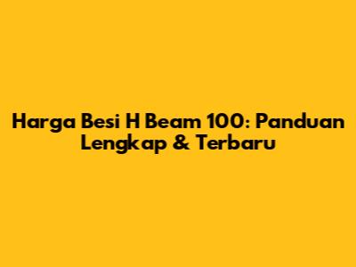 Harga Besi H Beam 100: Panduan Lengkap & Terbaru