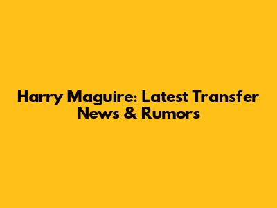Harry Maguire: Latest Transfer News & Rumors