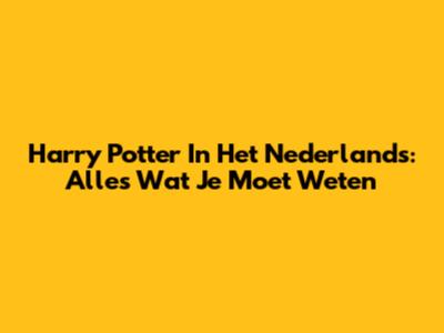 Harry Potter In Het Nederlands: Alles Wat Je Moet Weten