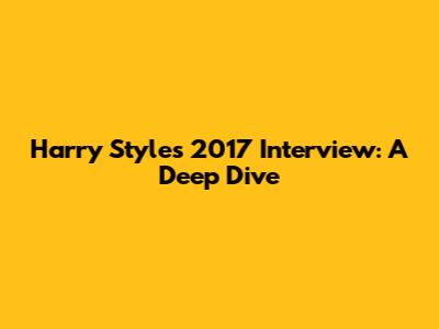 Harry Styles' 2017 Interview: A Deep Dive