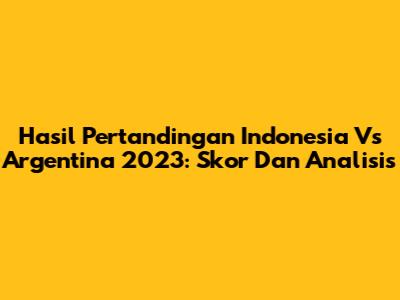 Hasil Pertandingan Indonesia Vs Argentina 2023: Skor Dan Analisis