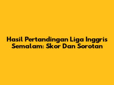 Hasil Pertandingan Liga Inggris Semalam: Skor Dan Sorotan