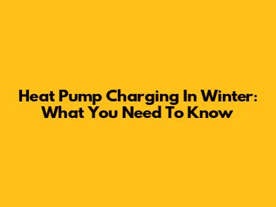 Heat Pump Charging In Winter: What You Need To Know