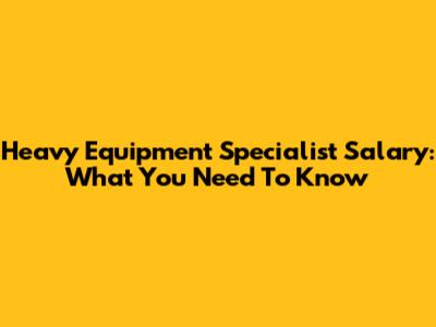 Heavy Equipment Specialist Salary: What You Need To Know