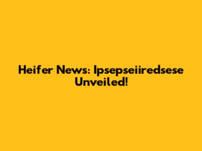 Heifer News: Ipsepseiiredsese Unveiled!