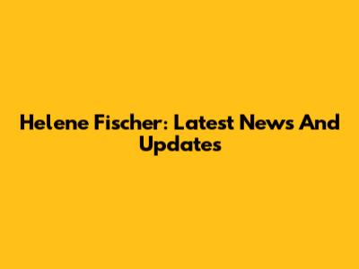 Helene Fischer: Latest News And Updates