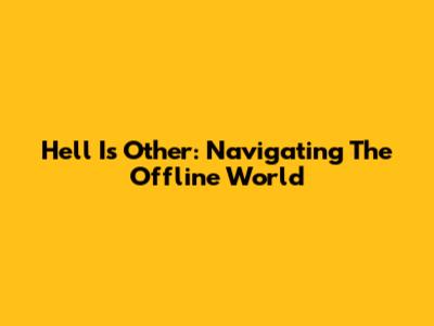 Hell Is Other: Navigating The Offline World