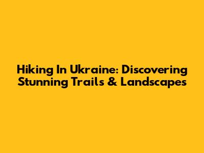 Hiking In Ukraine: Discovering Stunning Trails & Landscapes