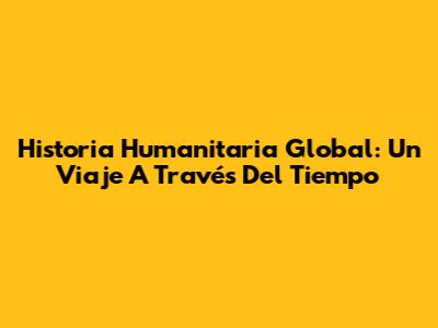 Historia Humanitaria Global: Un Viaje A Través Del Tiempo