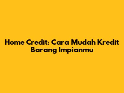 Home Credit: Cara Mudah Kredit Barang Impianmu