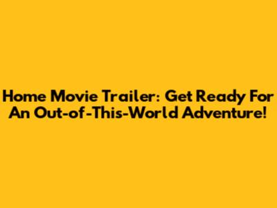Home Movie Trailer: Get Ready For An Out-of-This-World Adventure!