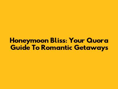 Honeymoon Bliss: Your Quora Guide To Romantic Getaways