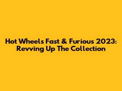 Hot Wheels Fast & Furious 2023: Revving Up The Collection