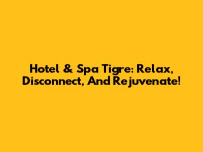 Hotel & Spa Tigre: Relax, Disconnect, And Rejuvenate!