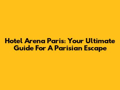 Hotel Arena Paris: Your Ultimate Guide For A Parisian Escape