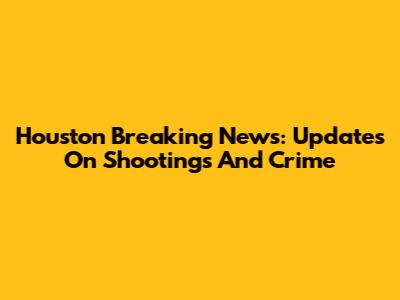 Houston Breaking News: Updates On Shootings And Crime
