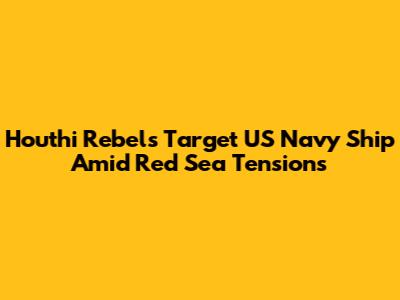 Houthi Rebels Target US Navy Ship Amid Red Sea Tensions