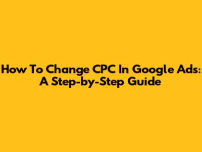 How To Change CPC In Google Ads: A Step-by-Step Guide