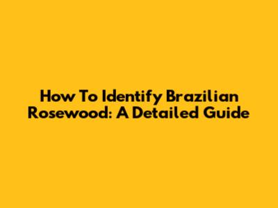 How To Identify Brazilian Rosewood: A Detailed Guide