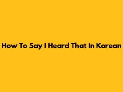 How To Say "I Heard That" In Korean