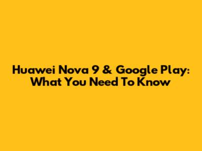 Huawei Nova 9 & Google Play: What You Need To Know