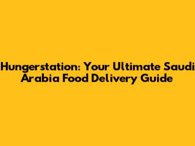 Hungerstation: Your Ultimate Saudi Arabia Food Delivery Guide