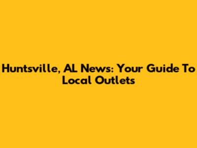 Huntsville, AL News: Your Guide To Local Outlets