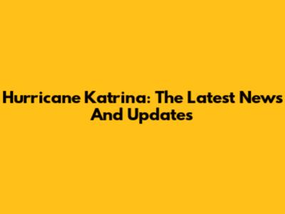 Hurricane Katrina: The Latest News And Updates