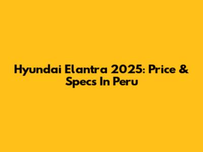 Hyundai Elantra 2025: Price & Specs In Peru