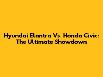 Hyundai Elantra Vs. Honda Civic: The Ultimate Showdown