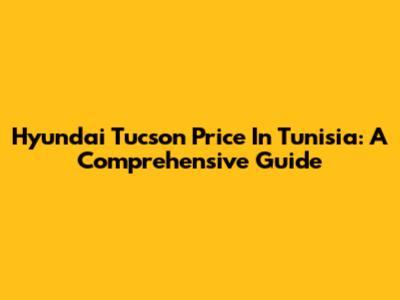 Hyundai Tucson Price In Tunisia: A Comprehensive Guide