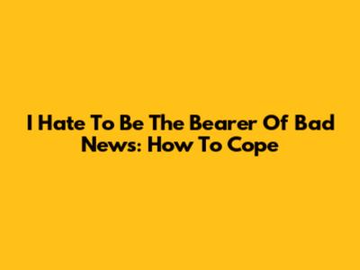 I Hate To Be The Bearer Of Bad News: How To Cope