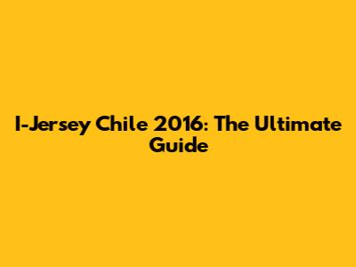 I-Jersey Chile 2016: The Ultimate Guide