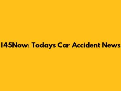 I45Now: Today's Car Accident News