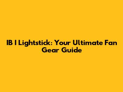 IB I Lightstick: Your Ultimate Fan Gear Guide