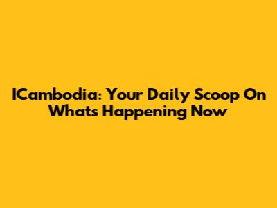 ICambodia: Your Daily Scoop On What's Happening Now